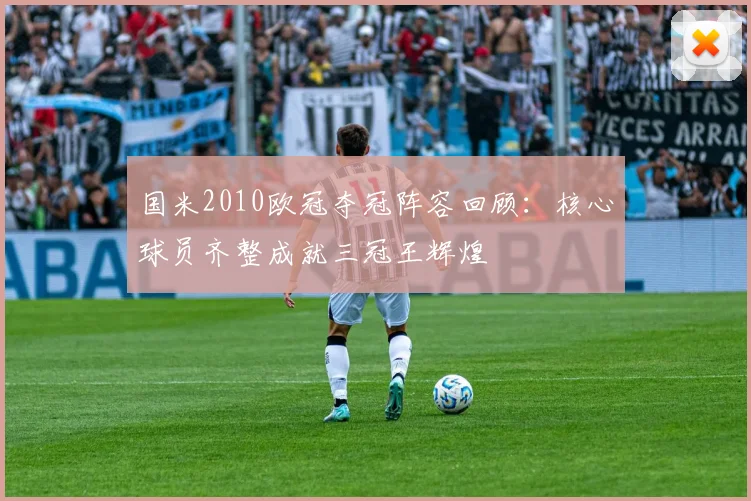 国米2010欧冠夺冠阵容回顾:核心球员齐整成就三冠王辉煌