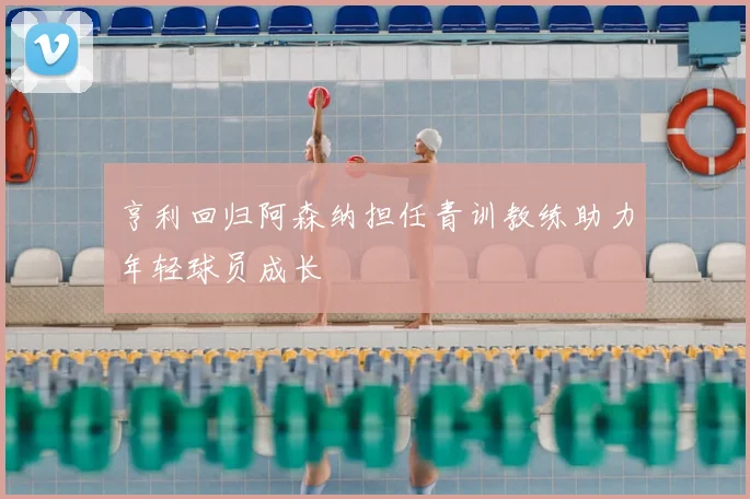 亨利回归阿森纳担任青训教练助力年轻球员成长