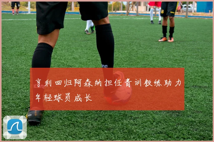 亨利回归阿森纳担任青训教练助力年轻球员成长