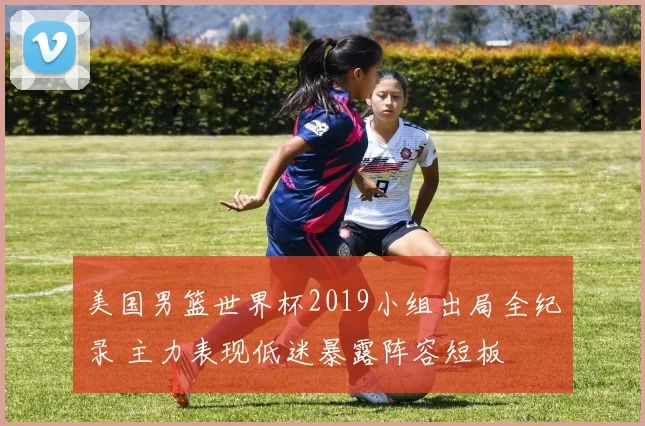 美国男篮世界杯2019小组出局全纪录 主力表现低迷暴露阵容短板