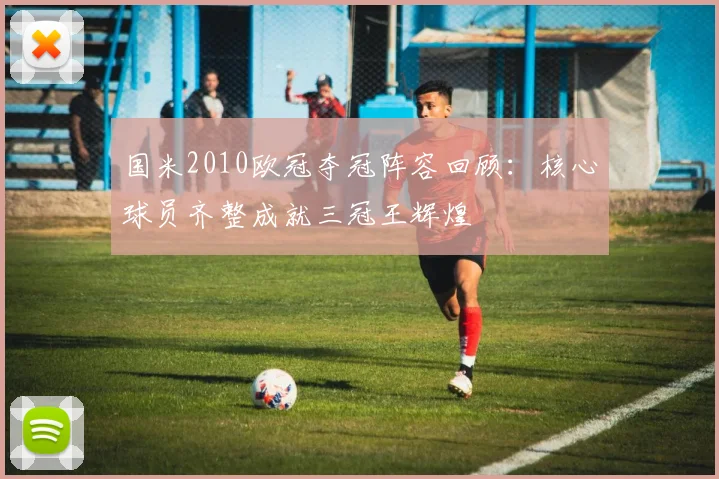 国米2010欧冠夺冠阵容回顾:核心球员齐整成就三冠王辉煌