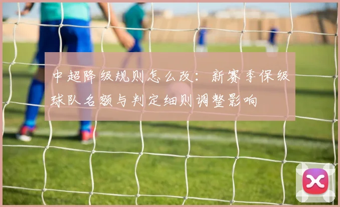 中超降级规则怎么改：新赛季保级球队名额与判定细则调整影响