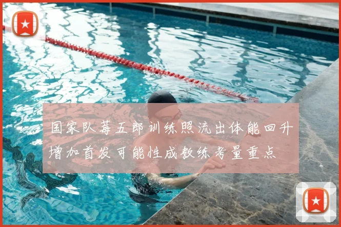 国家队莓五郎训练照流出体能回升增加首发可能性成教练考量重点