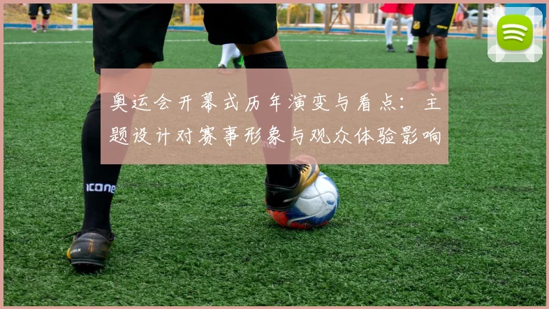 奥运会开幕式历年演变与看点：主题设计对赛事形象与观众体验影响