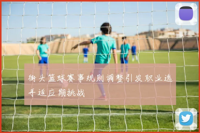街头篮球赛事规则调整引发职业选手适应期挑战