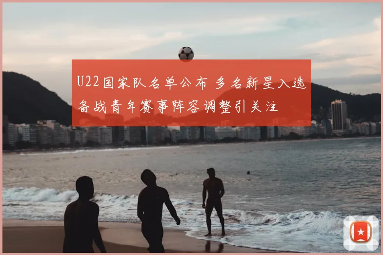 U22国家队名单公布 多名新星入选备战青年赛事阵容调整引关注