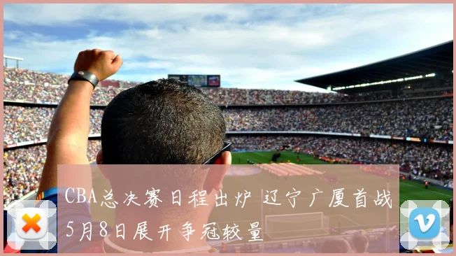 CBA总决赛日程出炉 辽宁广厦首战5月8日展开争冠较量