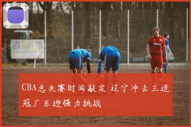 CBA总决赛时间敲定 辽宁冲击三连冠广东迎强力挑战