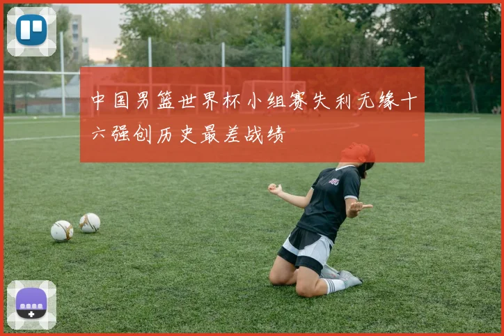 中国男篮世界杯小组赛失利无缘十六强创历史最差战绩