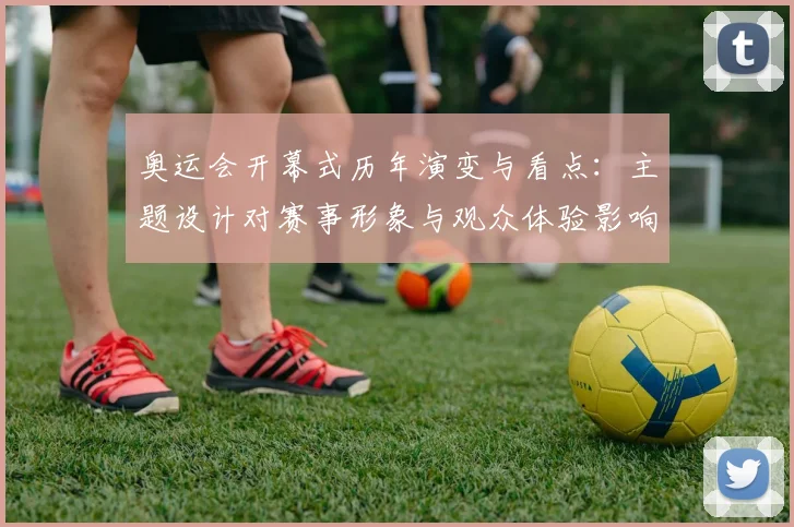 奥运会开幕式历年演变与看点：主题设计对赛事形象与观众体验影响