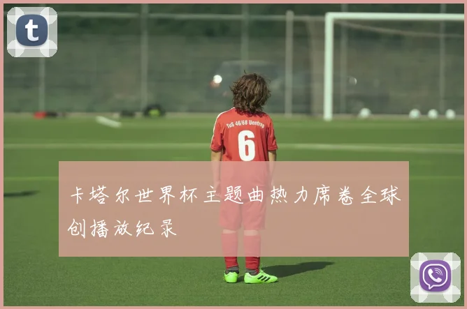 卡塔尔世界杯主题曲热力席卷全球创播放纪录