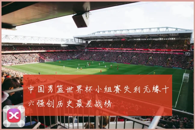 中国男篮世界杯小组赛失利无缘十六强创历史最差战绩