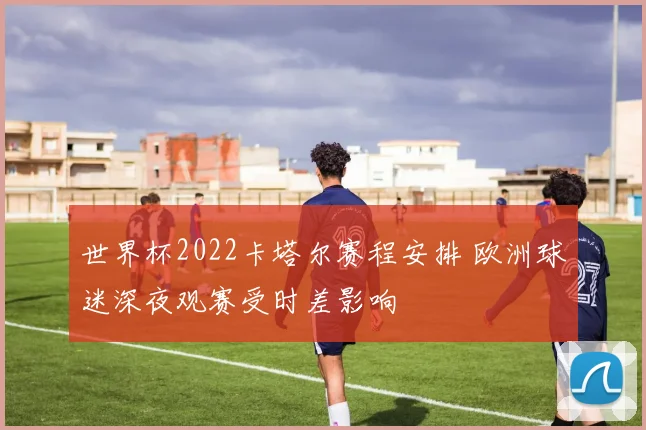 世界杯2022卡塔尔赛程安排 欧洲球迷深夜观赛受时差影响