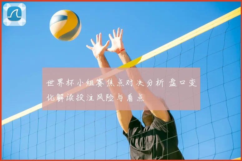 世界杯小组赛焦点对决分析 盘口变化解读投注风险与看点