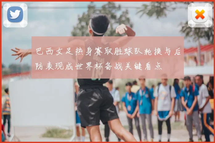 巴西女足热身赛取胜球队轮换与后防表现成世界杯备战关键看点