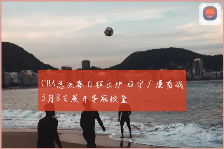 CBA总决赛日程出炉 辽宁广厦首战5月8日展开争冠较量