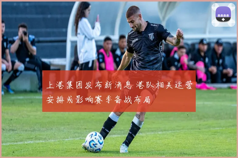 上港集团发布新消息 港队相关运营安排或影响赛季备战布局